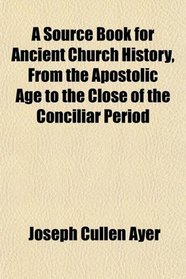 A Source Book for Ancient Church History, From the Apostolic Age to the Close of the Conciliar Period