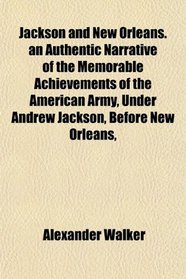 Jackson and New Orleans. an Authentic Narrative of the Memorable Achievements of the American Army, Under Andrew Jackson, Before New Orleans,