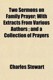 Two Sermons on Family Prayer; With Extracts From Various Authors ; and a Collection of Prayers