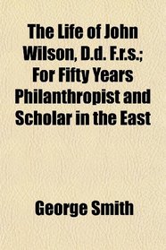 The Life of John Wilson, D.d. F.r.s.; For Fifty Years Philanthropist and Scholar in the East