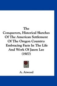 The Conquerors, Historical Sketches Of The American Settlement Of The Oregon Country: Embracing Facts In The Life And Work Of Jason Lee (1907)