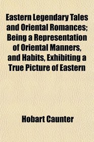 Eastern Legendary Tales and Oriental Romances; Being a Representation of Oriental Manners, and Habits, Exhibiting a True Picture of Eastern