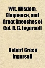 Wit, Wisdom, Eloquence, and Great Speeches of Col. R. G. Ingersoll
