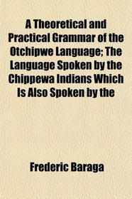 A Theoretical and Practical Grammar of the Otchipwe Language; The Language Spoken by the Chippewa Indians Which Is Also Spoken by the