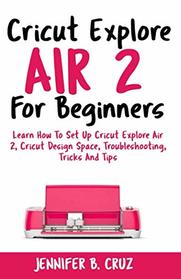 Cricut Explore Air 2 For Beginners: Learn How to Set Up Cricut Explore Air 2, Cricut DesignSpace, Troubleshooting, Tricks and Tips (Complete Beginners Guide)