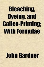 Bleaching, Dyeing, and Calico-Printing; With Formulae