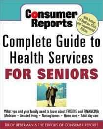 Consumer Reports Complete Guide to Health Services for Seniors : What Your Family Needs to Know About Finding and Financing, Medicare, Assisted Living, Nursing Homes, Home Care, Adult Day Care