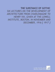 The Substance of Gothic: Six Lectures on the Development of Architecture From Charlemagne to Henry VIII, Given at the Lowell Institute, Boston, in November and December, 1916 [ 1917 ]