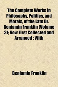 The Complete Works in Philosophy, Politics, and Morals, of the Late Dr. Benjamin Franklin (Volume 3); Now First Collected and Arranged: With