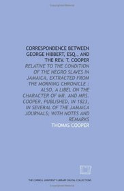 Correspondence between George Hibbert, Esq., and the Rev. T. Cooper: relative to the condition of the Negro slaves in Jamaica, extracted from the Morning ... the Jamaica journals; with notes and remarks