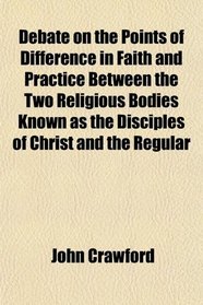 Debate on the Points of Difference in Faith and Practice Between the Two Religious Bodies Known as the Disciples of Christ and the Regular