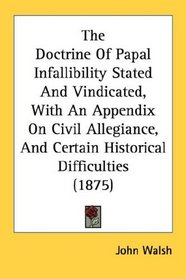 The Doctrine Of Papal Infallibility Stated And Vindicated, With An Appendix On Civil Allegiance, And Certain Historical Difficulties (1875)