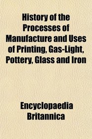 History of the Processes of Manufacture and Uses of Printing, Gas-Light, Pottery, Glass and Iron