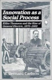 Innovation as a Social Process : Elihu Thomson and the Rise of General Electric (Studies in Economic History and Policy: USA in the Twentieth Century)