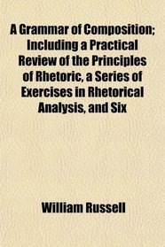 A Grammar of Composition; Including a Practical Review of the Principles of Rhetoric, a Series of Exercises in Rhetorical Analysis, and Six