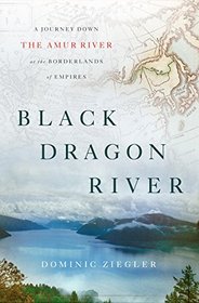 Black Dragon River: A Journey Down the Amur River at the Borderlands of Empires