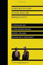 Is Belief in God Good, Bad or Irrelevant?: A Professor And a Punk Rocker Discuss Science, Religion, Naturalism & Christianity