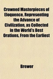 Crowned Masterpieces of Eloquence, Representing the Advance of Civilization, as Collected in the World's Best Orations, From the Earliest