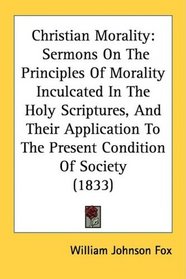 Christian Morality: Sermons On The Principles Of Morality Inculcated In The Holy Scriptures, And Their Application To The Present Condition Of Society (1833)
