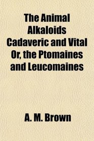 The Animal Alkaloids Cadaveric and Vital Or, the Ptomaines and Leucomaines