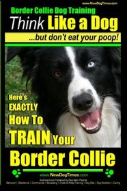 Border Collie Dog Training - Think Like a Dog, But Don't Eat Your Poop!: Here's EXACTLY How To Train Your Border Collie (Volume 1)