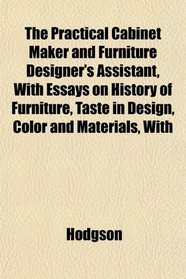 The Practical Cabinet Maker and Furniture Designer's Assistant, With Essays on History of Furniture, Taste in Design, Color and Materials, With