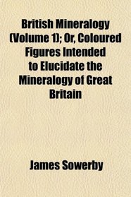British Mineralogy (Volume 1); Or, Coloured Figures Intended to Elucidate the Mineralogy of Great Britain