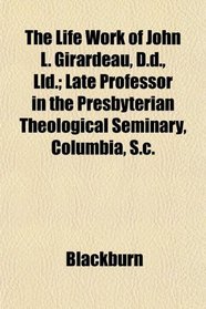 The Life Work of John L. Girardeau, D.d., Lld.; Late Professor in the Presbyterian Theological Seminary, Columbia, S.c.