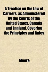 A Treatise on the Law of Carriers, as Administered by the Courts of the United States, Canada and England, Covering the Principles and Rules