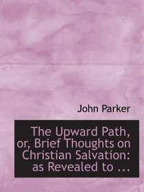 The Upward Path, or, Brief Thoughts on Christian Salvation: as Revealed to ...