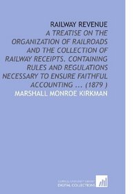 Railway Revenue: A Treatise on the Organization of Railroads and the Collection of Railway Receipts. Containing Rules and Regulations Necessary to Ensure Faithful Accounting ... (1879 )