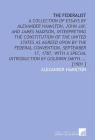 The Federalist: A Collection of Essays by Alexander Hamilton, John Jay, and James Madison, Interpreting the Constitution of the United States as Agreed ... Introduction by Goldwin Smith ... [1901 ]