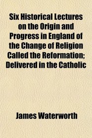 Six Historical Lectures on the Origin and Progress in England of the Change of Religion Called the Reformation; Delivered in the Catholic