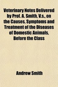 Veterinary Notes Delivered by Prof. A. Smith, V.s., on the Causes, Symptoms and Treatment of the Diseases of Domestic Animals, Before the Class