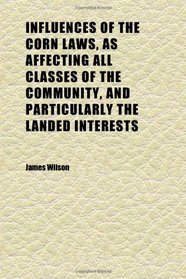 Influences of the Corn Laws, as Affecting All Classes of the Community, and Particularly the Landed Interests