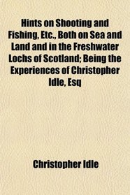 Hints on Shooting and Fishing, Etc., Both on Sea and Land and in the Freshwater Lochs of Scotland; Being the Experiences of Christopher Idle, Esq