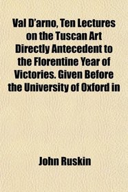 Val D'arno, Ten Lectures on the Tuscan Art Directly Antecedent to the Florentine Year of Victories. Given Before the University of Oxford in