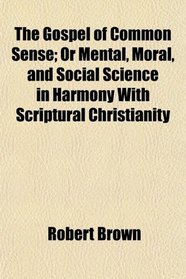 The Gospel of Common Sense; Or Mental, Moral, and Social Science in Harmony With Scriptural Christianity