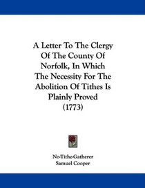 A Letter To The Clergy Of The County Of Norfolk, In Which The Necessity For The Abolition Of Tithes Is Plainly Proved (1773)