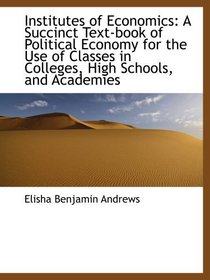 Institutes of Economics: A Succinct Text-book of Political Economy for the Use of Classes in College