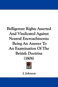 Belligerent Rights Asserted And Vindicated Against Neutral Encroachments: Being An Answer To An Examination Of The British Doctrine (1806)