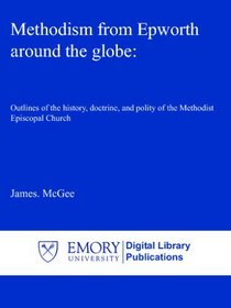 Methodism from Epworth around the globe:: Outlines of the history, doctrine, and polity of the Methodist Episcopal Church
