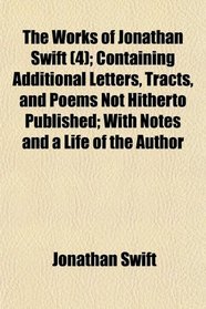The Works of Jonathan Swift (4); Containing Additional Letters, Tracts, and Poems Not Hitherto Published; With Notes and a Life of the Author