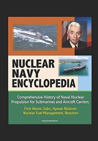 Nuclear Navy Encyclopedia - Comprehensive History of Naval Nuclear Propulsion for Submarines and Aircraft Carriers - First Atomic Subs, Hyman Rickover, Nuclear Fuel Management, Reactors
