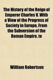 The History of the Reign of Emperor Charles V. With a View of the Progress of Society in Europe, From the Subversion of the Roman Empire, to
