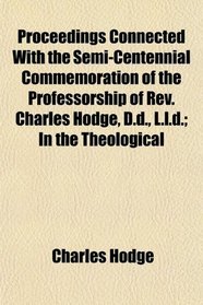 Proceedings Connected With the Semi-Centennial Commemoration of the Professorship of Rev. Charles Hodge, D.d., L.l.d.; In the Theological