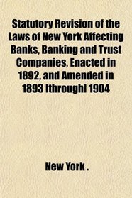 Statutory Revision of the Laws of New York Affecting Banks, Banking and Trust Companies, Enacted in 1892, and Amended in 1893 [through] 1904
