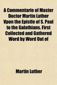 A Commentarie of Master Doctor Martin Luther Vpon the Epistle of S. Paul to the Galathians. First Collected and Gathered Word by Word Out of
