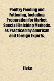 Poultry Feeding and Fattening, Including Preparation for Market, Special Finishing Methods, as Practiced by American and Foreign Experts,