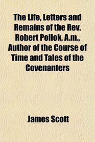 The Life, Letters and Remains of the Rev. Robert Pollok, A.m., Author of the Course of Time and Tales of the Covenanters